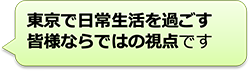 東京で日常生活を過ごす皆様ならではの視点です